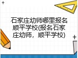 石家庄幼师哪里报名顺平学校(报名石家庄幼师，顺平学校)