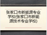 张家口市新能源专业学校(张家口市新能源技术专业学校)