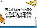 石家庄幼师专业哪个大专好?(石家庄幼儿教师大专院校比较)