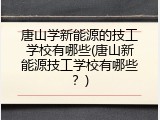 唐山学新能源的技工学校有哪些(唐山新能源技工学校有哪些？)