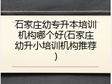 石家庄幼专升本培训机构哪个好(石家庄幼升小培训机构推荐)