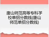 唐山师范高等专科学校单招分数线(唐山师范单招分数线)