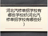 河北汽修单招学校有哪些学校好(河北汽修单招学校有哪些好)