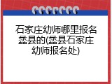 石家庄幼师哪里报名蠡县的(蠡县石家庄幼师报名处)