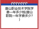唐山职业技术学院学费一年多少钱(唐山职院一年学费多少？)