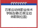 石家庄幼师职业技术学院在哪(石家庄幼师职院位置)