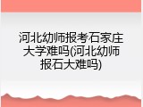 河北幼师报考石家庄大学难吗(河北幼师报石大难吗)