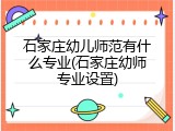 石家庄幼儿师范有什么专业(石家庄幼师专业设置)