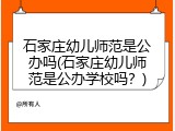 石家庄幼儿师范是公办吗(石家庄幼儿师范是公办学校吗？)