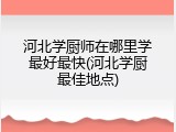 河北学厨师在哪里学最好最快(河北学厨最佳地点)