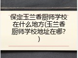 保定玉兰香厨师学校在什么地方(玉兰香厨师学校地址在哪？)
