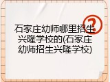 石家庄幼师哪里招生兴隆学校的(石家庄幼师招生兴隆学校)
