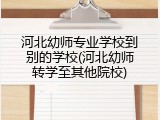 河北幼师专业学校到别的学校(河北幼师转学至其他院校)