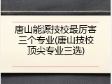 唐山能源技校最厉害三个专业(唐山技校顶尖专业三选)