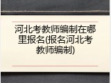 河北考教师编制在哪里报名(报名河北考教师编制)