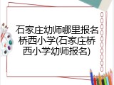 石家庄幼师哪里报名桥西小学(石家庄桥西小学幼师报名)