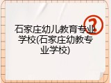 石家庄幼儿教育专业学校(石家庄幼教专业学校)