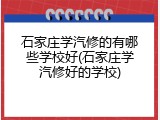 石家庄学汽修的有哪些学校好(石家庄学汽修好的学校)