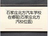 石家庄北方汽车学校在哪呢(石家庄北方汽校位置)