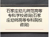 石家庄幼儿师范高等专科学校咨询(石家庄幼师高等专科院校咨询)