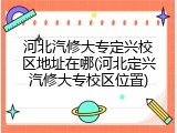 河北汽修大专定兴校区地址在哪(河北定兴汽修大专校区位置)