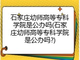石家庄幼师高等专科学院是公办吗(石家庄幼师高等专科学院是公办吗?)