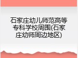 石家庄幼儿师范高等专科学校周围(石家庄幼师周边地区)