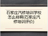 石家庄汽修培训学校怎么样啊(石家庄汽修培训评价)