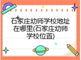石家庄幼师学校地址在哪里(石家庄幼师学校位置)