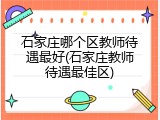 石家庄哪个区教师待遇最好(石家庄教师待遇最佳区)