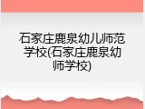 石家庄鹿泉幼儿师范学校(石家庄鹿泉幼师学校)