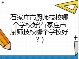 石家庄市厨师技校哪个学校好(石家庄市厨师技校哪个学校好？)