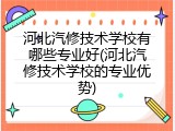 河北汽修技术学校有哪些专业好(河北汽修技术学校的专业优势)