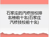 石家庄的汽修技校排名榜前十名(石家庄汽修技校前十名)