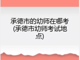 承德市的幼师在哪考(承德市幼师考试地点)