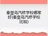 秦皇岛汽修学校哪家好(秦皇岛汽修学校比较)