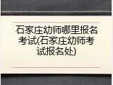 石家庄幼师哪里报名考试(石家庄幼师考试报名处)