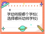 学幼师报哪个学校(选择哪所幼师学校)