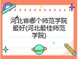 河北省哪个师范学院最好(河北最佳师范学院)