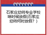 石家庄幼师专业学校啥时候放假(石家庄幼师何时放假？)