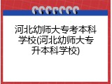 河北幼师大专考本科学校(河北幼师大专升本科学校)