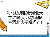 河北幼师报考河北大学难吗(河北幼师报考河北大学难吗？)