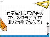 石家庄北方汽修学校在什么位置(石家庄北方汽修学校位置)