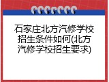 石家庄北方汽修学校招生条件如何(北方汽修学校招生要求)