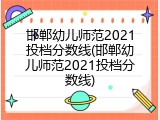 邯郸幼儿师范2021投档分数线(邯郸幼儿师范2021投档分数线)