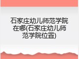 石家庄幼儿师范学院在哪(石家庄幼儿师范学院位置)