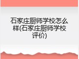 石家庄厨师学校怎么样(石家庄厨师学校评价)