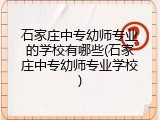 石家庄中专幼师专业的学校有哪些(石家庄中专幼师专业学校)