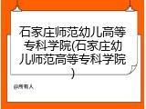石家庄师范幼儿高等专科学院(石家庄幼儿师范高等专科学院)