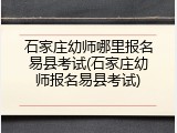 石家庄幼师哪里报名易县考试(石家庄幼师报名易县考试)